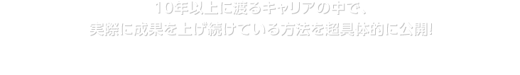 10年以上に渡るキャリアの中で、実際に成果を上げ続けている方法を超具体的に公開！実戦でいきるプログラムの内容はこちら